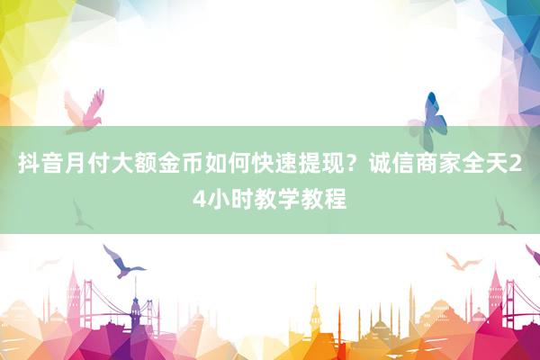 抖音月付大额金币如何快速提现？诚信商家全天24小时教学教程