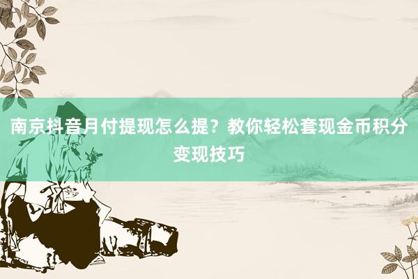 南京抖音月付提现怎么提？教你轻松套现金币积分变现技巧