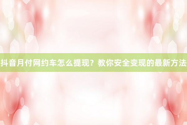 抖音月付网约车怎么提现？教你安全变现的最新方法