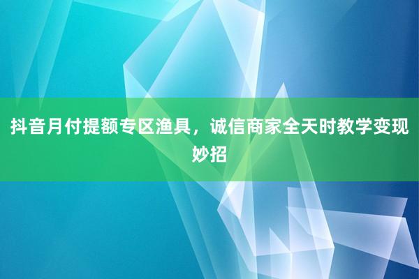 抖音月付提额专区渔具，诚信商家全天时教学变现妙招