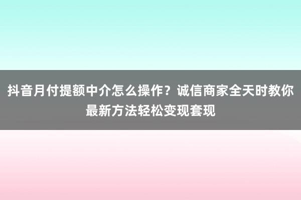 抖音月付提额中介怎么操作？诚信商家全天时教你最新方法轻松变现套现