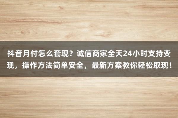 抖音月付怎么套现？诚信商家全天24小时支持变现，操作方法简单安全，最新方案教你轻松取现！