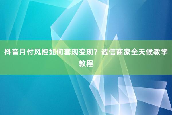 抖音月付风控如何套现变现？诚信商家全天候教学教程