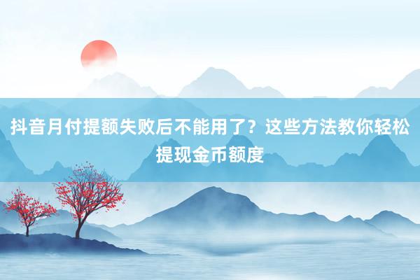抖音月付提额失败后不能用了？这些方法教你轻松提现金币额度