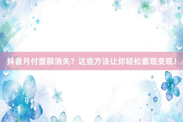 抖音月付提额消失？这些方法让你轻松套现变现！