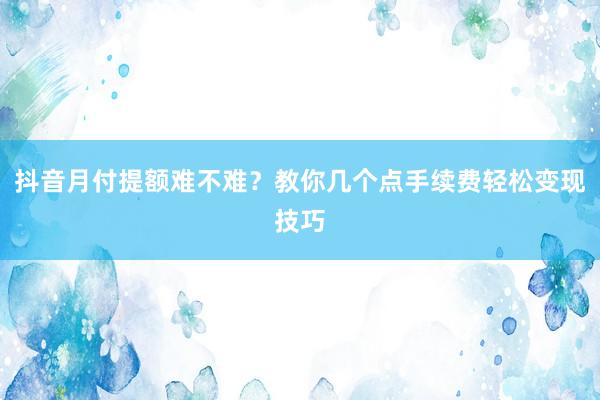抖音月付提额难不难？教你几个点手续费轻松变现技巧