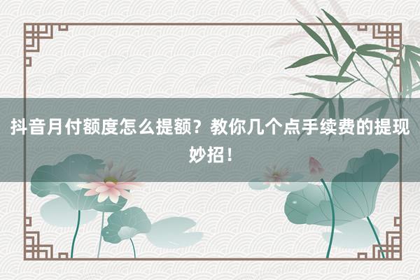 抖音月付额度怎么提额？教你几个点手续费的提现妙招！