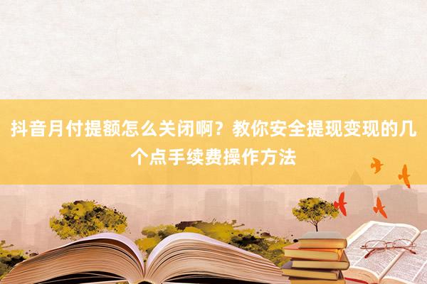 抖音月付提额怎么关闭啊？教你安全提现变现的几个点手续费操作方法