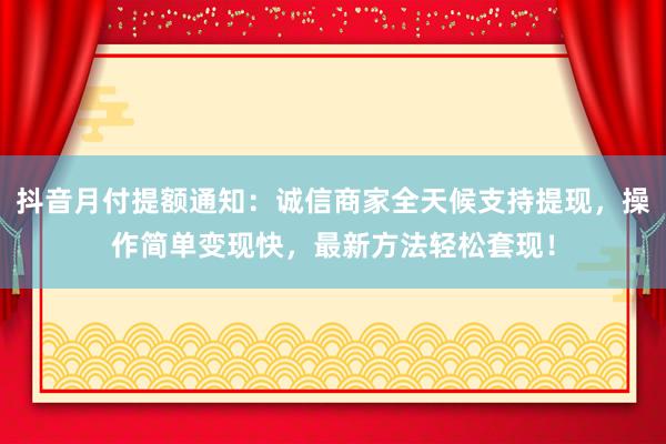 抖音月付提额通知：诚信商家全天候支持提现，操作简单变现快，最新方法轻松套现！
