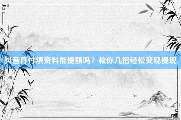 抖音月付填资料能提额吗？教你几招轻松变现提现