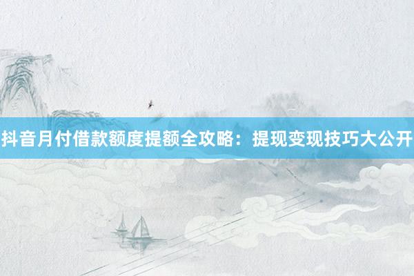 抖音月付借款额度提额全攻略：提现变现技巧大公开
