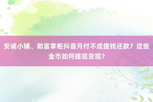 安诚小铺、助富掌柜抖音月付不成提钱还款？这些金币如何提现变现？