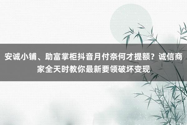 安诚小铺、助富掌柜抖音月付奈何才提额？诚信商家全天时教你最新要领破坏变现