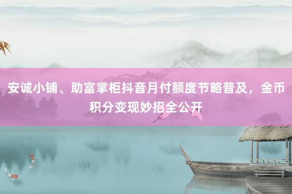 安诚小铺、助富掌柜抖音月付额度节略普及，金币积分变现妙招全公开