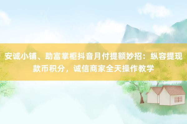 安诚小铺、助富掌柜抖音月付提额妙招：纵容提现款币积分，诚信商家全天操作教学