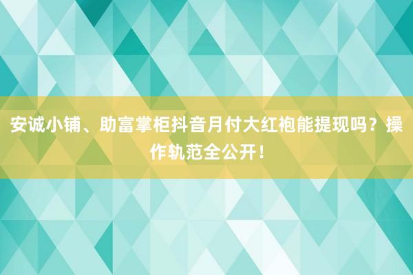 安诚小铺、助富掌柜抖音月付大红袍能提现吗？操作轨范全公开！