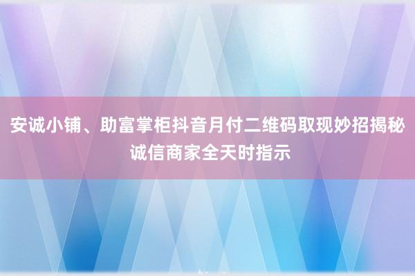安诚小铺、助富掌柜抖音月付二维码取现妙招揭秘 诚信商家全天时指示