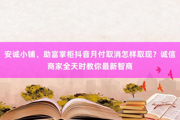 安诚小铺、助富掌柜抖音月付取消怎样取现？诚信商家全天时教你最新智商