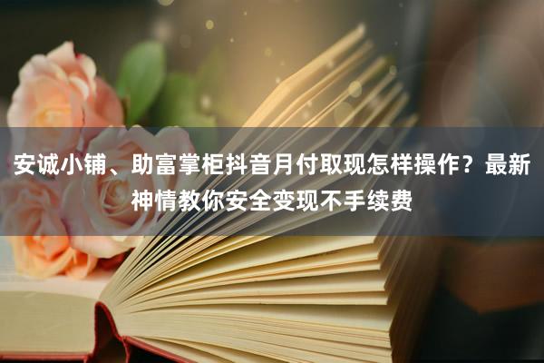 安诚小铺、助富掌柜抖音月付取现怎样操作？最新神情教你安全变现不手续费