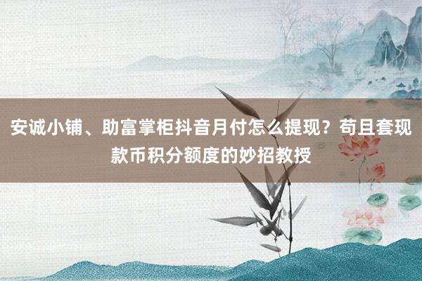 安诚小铺、助富掌柜抖音月付怎么提现？苟且套现款币积分额度的妙招教授