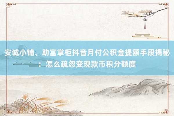 安诚小铺、助富掌柜抖音月付公积金提额手段揭秘：怎么疏忽变现款币积分额度