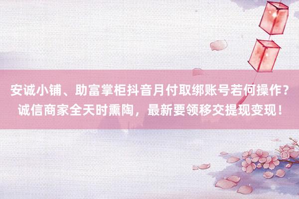 安诚小铺、助富掌柜抖音月付取绑账号若何操作？诚信商家全天时熏陶，最新要领移交提现变现！